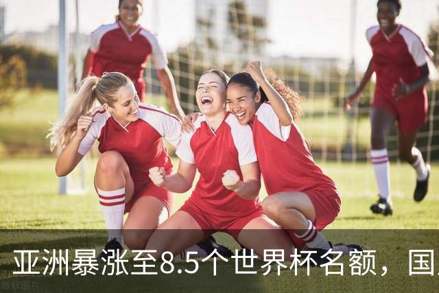 亚洲暴涨至8.5个世界杯名额，国足依旧出局，残酷真相没人敢说