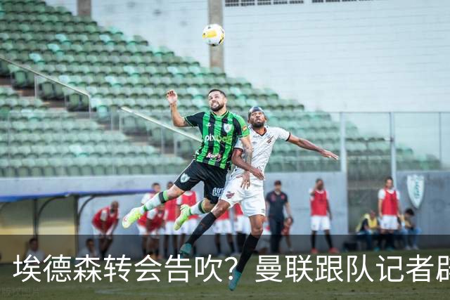 埃德森转会告吹？曼联跟队记者辟谣，红魔询价切尔西中场妖星